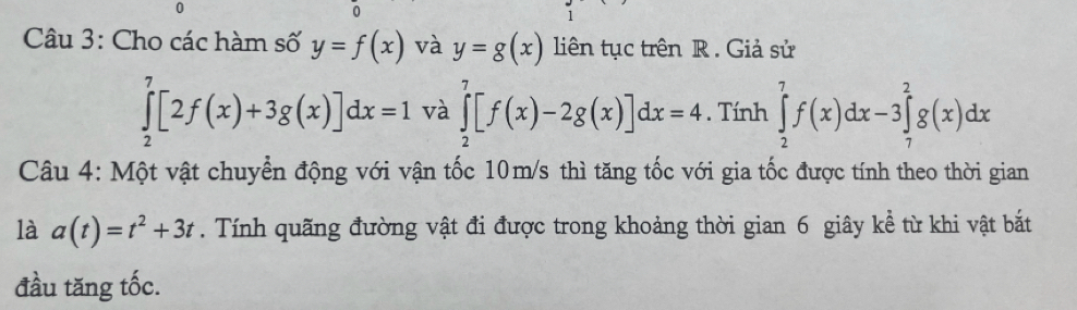 Cho các hàm số y=f(x) và y=g(x) liên tục trên R. Giả sử
∈tlimits _2^(7[2f(x)+3g(x)]dx=1 và ∈tlimits _2^7[f(x)-2g(x)]dx=4. Tính ∈tlimits _2^7f(x)dx-3∈tlimits _7^2g(x)dx
Câu 4: Một vật chuyển động với vận tốc 10m/s thì tăng tốc với gia tốc được tính theo thời gian 
là a(t)=t^2)+3t. Tính quãng đường vật đi được trong khoảng thời gian 6 giây kể từ khi vật bắt 
đầu tăng tốc.