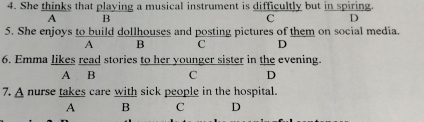 She thinks that playing a musical instrument is difficultly but in spiring
A B
C D
5. She enjoys to build dollhouses and posting pictures of them on social media.
A B C D
6. Emma likes read stories to her younger sister in the evening.
A B C D
7. A nurse takes care with sick people in the hospital.
A B C D