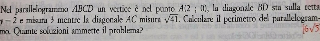 Nel parallelogrammo ABCD un vertice è nel punto A(2;0) , la diagonale BD sta sulla retta
y=2 e misura 3 mentre la diagonale AC misura sqrt(41). Calcolare il perimetro del parallelogram- 
mo. Quante soluzioni ammette il problema? [6sqrt(5)