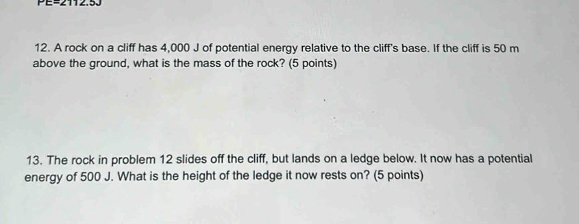 PE=2112.50 
12. A rock on a cliff has 4,000 J of potential energy relative to the cliff's base. If the cliff is 50 m
above the ground, what is the mass of the rock? (5 points) 
13. The rock in problem 12 slides off the cliff, but lands on a ledge below. It now has a potential 
energy of 500 J. What is the height of the ledge it now rests on? (5 points)