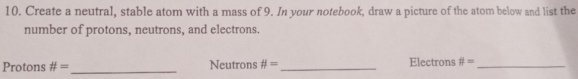 Create a neutral, stable atom with a mass of 9. In your notebook, draw a picture of the atom below and list the 
number of protons, neutrons, and electrons. 
Protons # = _ Neutrons # = _Electrons # = _