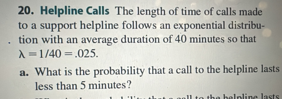 Helpline Calls The length of time of calls made 
to a support helpline follows an exponential distribu- 
tion with an average duration of 40 minutes so that
lambda =1/40=.025. 
a. What is the probability that a call to the helpline lasts 
less than 5 minutes?