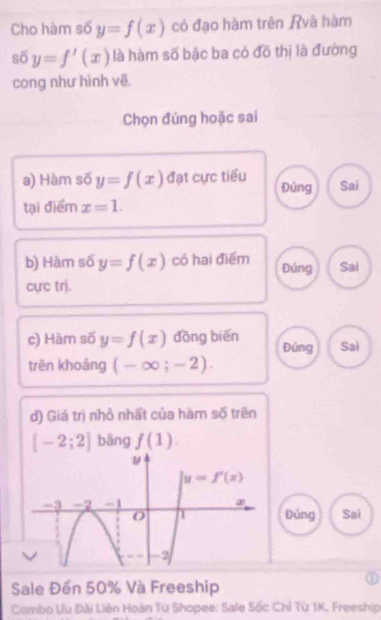 Cho hàm số y=f(x) có đạo hàm trên Rvà hàm 
số y=f'(x) là hàm số bậc ba có đồ thị là đường 
cong như hình vẽ. 
Chọn đúng hoặc sai 
a) Hàm số y=f(x) đạt cực tiểu Đúng Sai 
tại điểm x=1. 
b) Hàm số y=f(x) có hai điểm Đúng Sai 
cực trj. 
c) Hàm số y=f(x) dōng biến Đúng Sai 
trên khoảng (-∈fty ;-2). 
d) Giá trị nhỏ nhất của hàm số trên
[-2;2] bāng f(1). 
ν
y=f'(x)
-3 -2 -1 Đủng Sai 
O 1
2
Sale Đến 50% Và Freeship 
Combo Ưu Đài Liên Hoàn Từ Shopee: Sale Sốc Chỉ Từ 1K, Freeship