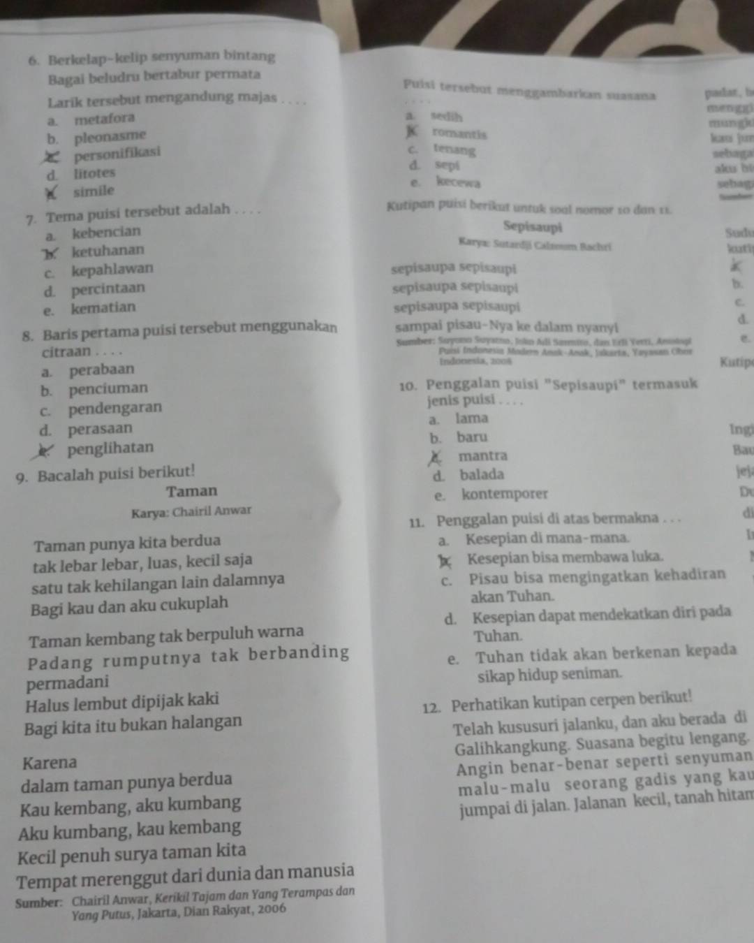 Berkelap-kelip senyuman bintang
Bagai beludru bertabur permata
Puisi tersebut menggambarkan suasana
Larik tersebut mengandung majas . . . . padar, b mengg
a. sedih
a. metafora mun giu
K romantis
b. pleonasme kaí jun
c. tenang
personifikasi sebaga
d. sepi
d. litotes akus bi
e. kecewa
simile sebag
7. Terna puisi tersebut adalah      
Kutipan puisi berikut untuk soal nomor 10 dan 11.
Sepisaupi
a. kebencian Sudv
b ketuhanan
Karya: Sutardji Calzoom Bachri
kuti
c. kepahlawan sepisaupa sepisaupi
k
d. percintaan sepisaupa sepisaupi
b.
e. kematian sepisaupa sepisaupi
C.
8. Baris pertama puisi tersebut menggunakan sampai pisau-Nya ke dalam nyanyi
d.
Sumber: Suyono Suyatno, Jsln Ali Sarmito, dan Erl Yerri, Aesolopi e.
citraan . . . . Puisi Indonesia Modern Anak-Amak, Yakarta, Yayasam Obos
a. perabaan
Endónesia, 2004 Kutip
b. penciuman 10. Penggalan puisi "Sepisaupi" termasuk
c. pendengaran jenis puisi . . . .
d. perasaan a. lama Ingi
b. baru
penglihatan Bay
9. Bacalah puisi berikut! A mantra
d. balada jej
Taman e. kontemporer Du
Karya: Chairil Anwar di
11. Penggalan puisi di atas bermakna . . .
Taman punya kita berdua a. Kesepian di mana-mana. I
tak lebar lebar, luas, kecil saja  Kesepian bisa membawa luka.
satu tak kehilangan lain dalamnya c. Pisau bisa mengingatkan kehadiran
Bagi kau dan aku cukuplah akan Tuhan.
d. Kesepian dapat mendekatkan diri pada
Taman kembang tak berpuluh warna Tuhan.
Padang rumputnya tak berbanding
e. Tuhan tidak akan berkenan kepada
permadani sikap hidup seniman.
Halus lembut dipijak kaki
Bagi kita itu bukan halangan 12. Perhatikan kutipan cerpen berikut!
Telah kususuri jalanku, dan aku berada di
Karena Galihkangkung. Suasana begitu lengang.
dalam taman punya berdua Angin benar-benar seperti senyuman
Kau kembang, aku kumbang malu-malu seorang gadis yang kau
Aku kumbang, kau kembang jumpai di jalan. Jalanan kecil, tanah hitam
Kecil penuh surya taman kita
Tempat merenggut dari dunia dan manusia
Sumber: Chairil Anwar, Kerikil Tajam dan Yang Terampas dan
Yang Putus, Jakarta, Dian Rakyat, 2006