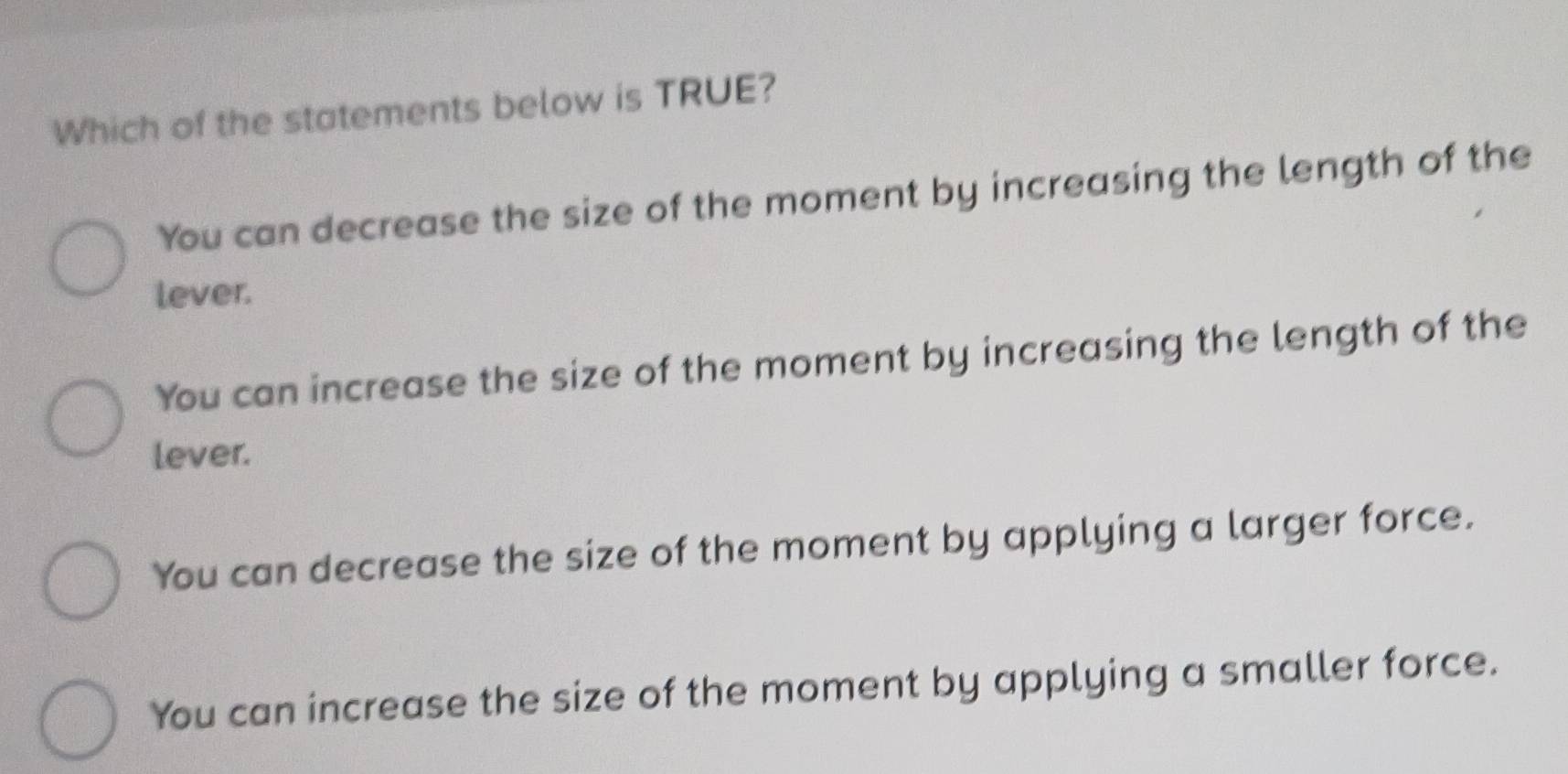 Which of the statements below is TRUE?
You can decrease the size of the moment by increasing the length of the
lever.
You can increase the size of the moment by increasing the length of the
lever.
You can decrease the size of the moment by applying a larger force.
You can increase the size of the moment by applying a smaller force.