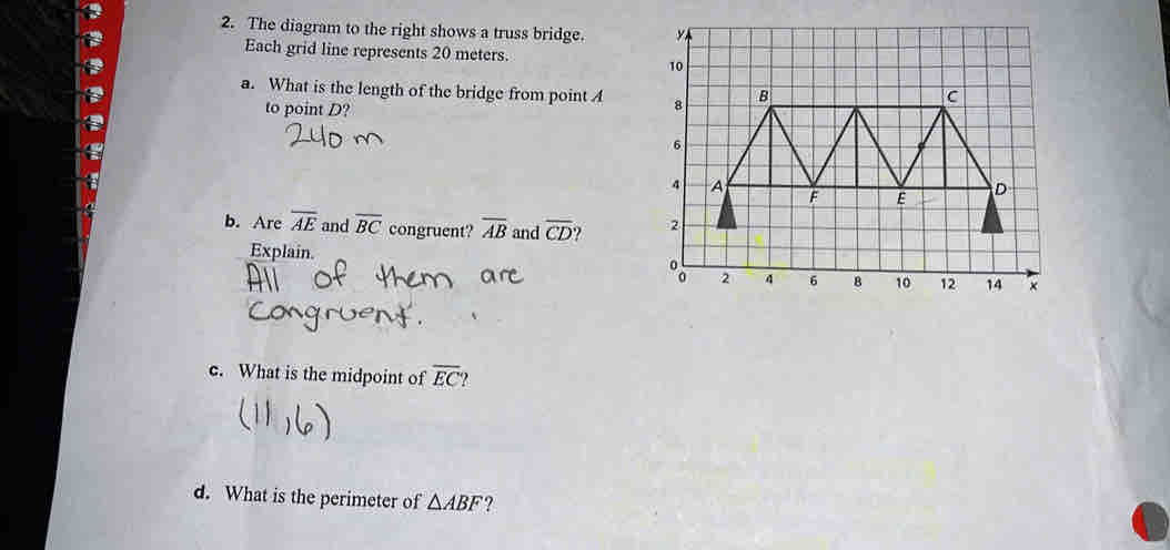 The diagram to the right shows a truss bridge. 
Each grid line represents 20 meters. 
a. What is the length of the bridge from point A
to point D? 
b. Are overline AE and overline BC congruent? overline AB and overline CD
Explain. 
c. What is the midpoint of overline EC
d. What is the perimeter of △ ABF ?