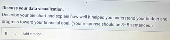 Discuss your data visualization. 
Describe your pie chart and explain how well it helped you understand your budget and 
progress toward your financial goal. (Your response should be 3-5 sentences.) 
B / Add citation