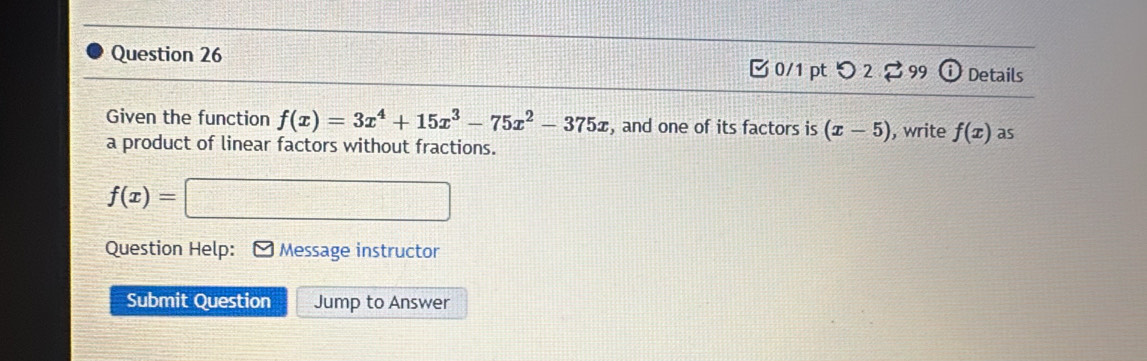 つ 2 99 i Details 
Given the function f(x)=3x^4+15x^3-75x^2-375x , and one of its factors is (x-5) , write f(x) as 
a product of linear factors without fractions.
f(x)=□
Question Help: * Message instructor 
Submit Question Jump to Answer