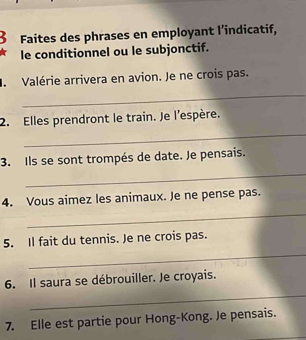 Faites des phrases en employant l’indicatif, 
le conditionnel ou le subjonctif. 
. Valérie arrivera en avion. Je ne crois pas. 
_ 
2. Elles prendront le train. Je l'espère. 
_ 
3. Ils se sont trompés de date. Je pensais. 
_ 
4. Vous aimez les animaux. Je ne pense pas. 
_ 
5. Il fait du tennis. Je ne crois pas. 
_ 
_ 
6. Il saura se débrouiller. Je croyais. 
7. Elle est partie pour Hong-Kong. Je pensais. 
_