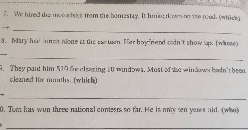 We hired the motorbike from the homestay. It broke down on the road. (which) 
_ 
8. Mary had lunch alone at the canteen. Her boyfriend didn’t show up. (whose) 
_ 
9. They paid him $10 for cleaning 10 windows. Most of the windows hadn’t been 
cleaned for months. (which) 
_ 
0. Tom has won three national contests so far. He is only ten years old. (who) 
_