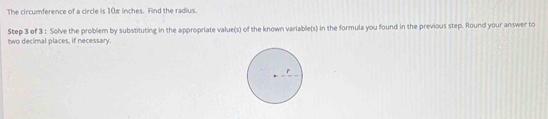 The circumference of a circle is 10 inches. Find the radius. 
Step 3 of 3 : Solve the problem by substituting in the appropriate value(s) of the known variable(s) in the formula you found in the previous step. Round your answer to 
two decimal places, if necessary.