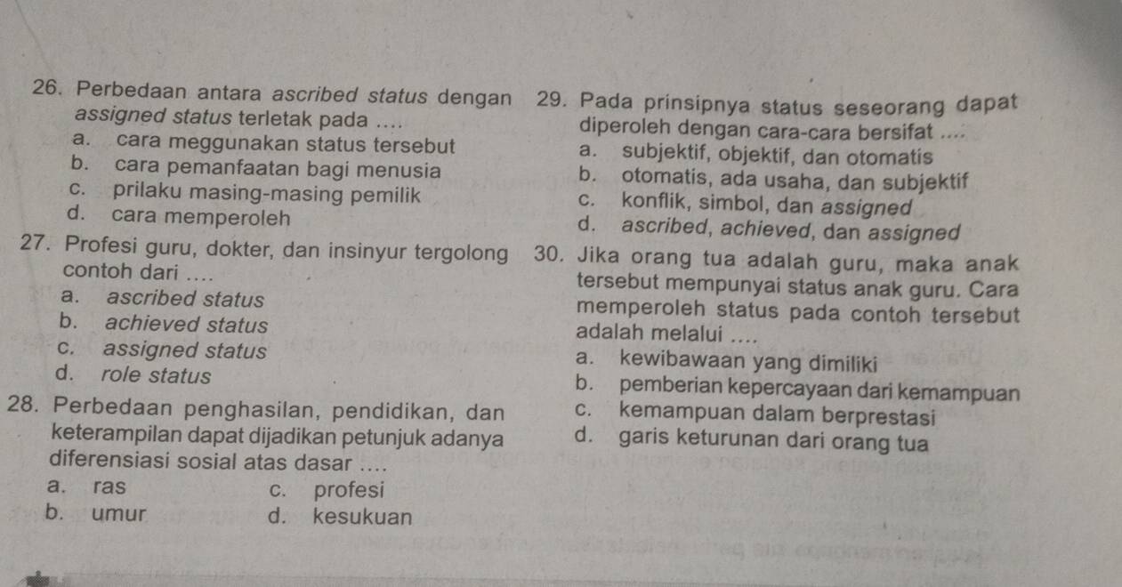 Perbedaan antara ascribed status dengan 29. Pada prinsipnya status seseorang dapat
assigned status terletak pada … diperoleh dengan cara-cara bersifat ....
a. cara meggunakan status tersebut a. subjektif, objektif, dan otomatis
b. cara pemanfaatan bagi menusia b. otomatis, ada usaha, dan subjektif
c. prilaku masing-masing pemilik c. konflik, simbol, dan assigned
d. cara memperoleh d. ascribed, achieved, dan assigned
27. Profesi guru, dokter, dan insinyur tergolong 30. Jika orang tua adalah guru, maka anak
contoh dari ... tersebut mempunyai status anak guru. Cara
a. ascribed status memperoleh status pada contoh tersebut
b. achieved status adalah melalui ....
c. assigned status a. kewibawaan yang dimiliki
d. role status b. pemberian kepercayaan dari kemampuan
28. Perbedaan penghasilan, pendidikan, dan c. kemampuan dalam berprestasi
keterampilan dapat dijadikan petunjuk adanya d. garis keturunan dari orang tua
diferensiasi sosial atas dasar ....
a. ras c. profesi
b. umur d. kesukuan