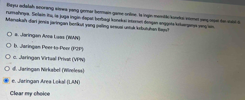 Bayu adalah seorang siswa yang gemar bermain game online. Ia ingin memiliki koneksi internet yang cepat dan stabil di
rumahnya. Selain itu, ia juga ingin dapat berbagi koneksi internet dengan anggota keluarganya yang lain.
Manakah dari jenis jaringan berikut yang paling sesuai untuk kebutuhan Bayu?
a. Jaringan Area Luas (WAN)
b. Jaringan Peer-to-Peer (P2P)
c. Jaringan Virtual Privat (VPN)
d. Jaringan Nirkabel (Wireless)
e. Jaringan Area Lokal (LAN)
Clear my choice