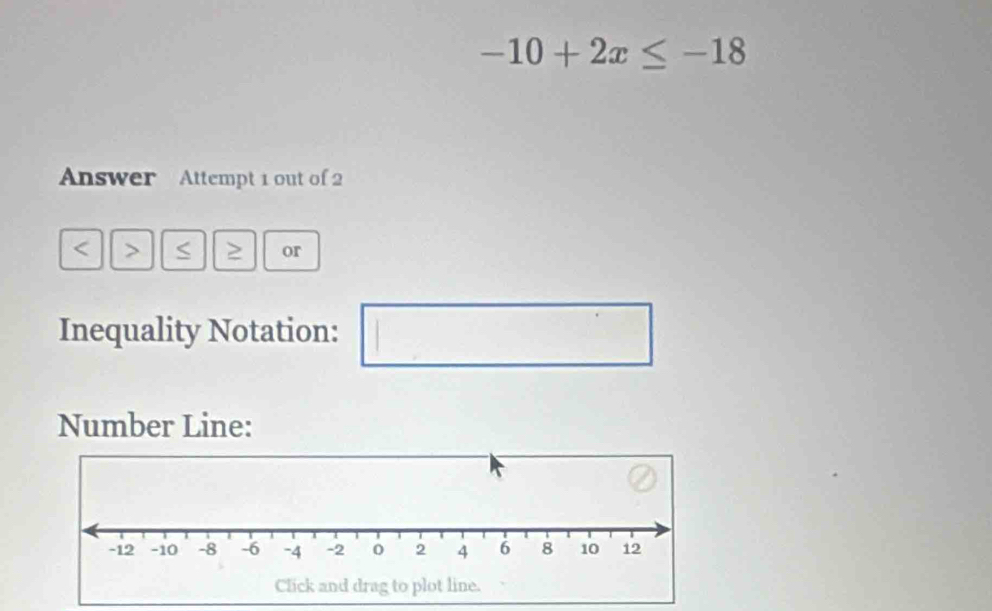 -10+2x≤ -18
Answer Attempt 1 out of 2
S ≥ or 
Inequality Notation: 1 
□ 
Number Line: