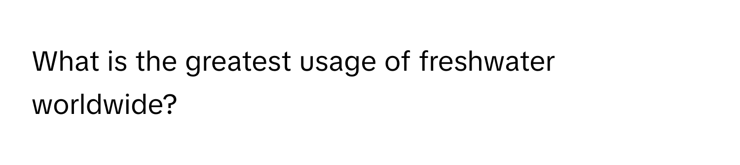 What is the greatest usage of freshwater worldwide?