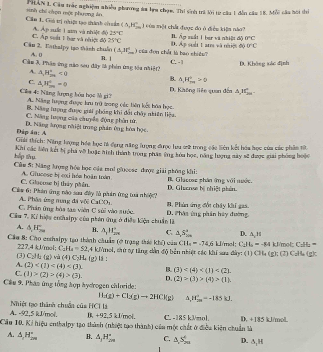 PHÀN I. Câu trắc nghiệm nhiều phương án lựa chọn. Thí sinh trả lời từ câu 1 đến câu 18. Mỗi câu bởi thí
sinh chi chọn một phương án.
Câu 1. Giá trị nhiệt tạo thành chuẩn (△ _rH_(200)^0) của một chất được đo ở điều kiện nào?
Á. Ấp suất 1 atm và nhiệt độ 25°C B. Áp suất 1 bar và nhiệt độ 0°C
C. Áp suất 1 bar và nhiệt độ 25°C D. Áp suất 1 atm và nhiệt độ 0°C
Câu 2. Enthalpy tạo thành chuẩn (△ _rH_(298)^0) của đơn chất là bao nhiêu?
A. 0 B. l C. -1
D. Không xác định
Câu 3. Phản ứng nào sau đây là phản ứng tỏa nhiệt?
A. △ _rH_(299)^0<0</tex>
C. △ _2H_(298)^0=0
B. △ _rH_(298)^0>0
D. Không liên quan đến △ _rH_(298)^0.
Câu 4: Năng lượng hóa học là gì?
A. Năng lượng được lưu trữ trong các liên kết hóa học.
B. Năng lượng được giải phóng khi đốt cháy nhiên liệu.
C. Năng lượng của chuyển động phân tử.
D. Năng lượng nhiệt trong phản ứng hóa học.
Đáp án: A
Giải thích: Năng lượng hóa học là dạng năng lượng được lưu trữ trong các liên kết hóa học của các phân tứ.
Khi các liên kết bị phá vỡ hoặc hình thành trong phản ứng hóa học, năng lượng này sẽ được giải phóng hoặc
hấp thụ.
Cầu 5: Năng lượng hóa học của mol glucose được giải phóng khi:
A. Glucose bị oxi hóa hoàn toàn. B. Glucose phản ứng với nước.
C. Glucose bị thủy phân. D. Glucose bị nhiệt phân.
Câu 6: Phản ứng nào sau đãy là phản ứng toả nhiệt?
A. Phản ứng nung đá vôi CaCO_3. B. Phản ứng đốt cháy khi gas.
C. Phản ứng hòa tan viên C sủi vào nước. D. Phản ứng phân hủy đường.
Câu 7. Kí hiệu enthalpy của phản ứng ở điều kiện chuẩn là
A. △ _rH_(298)°
B. △ _fH_(298)°
C. △ _rS_(298)^o D. △ _fH
Cầu 8: Cho enthalpy tạo thành chuẩn (ở trạng thái khí) của CH_4=-74,6kJ/ mol; C_2H_6=-84 k J/mol; C_2H_2=
227,4 kJ/mol; C_2H_4=52 2,4 kJ/mol, thứ tự tăng dần độ bền nhiệt các khí sau đây: (1) CH_4(g); (2) C_2H_6(g);
(3) C_2H_2(g) và (4)C_2H_4 (g) là:
A. (2)
C. (1)>(2)>(4)>(3).
B. (3)
D. (2)>(3)>(4)>(1).
Câu 9. Phản ứng tổng hợp hydrogen chloride:
H_2(g)+Cl_2(g)to 2HCl(g) △ _rH_(298)^0=-185kJ.
Nhiệt tạo thành chuẩn của HCl là
A. -92,5 kJ/mol. B. +92,5 kJ/mol. C. -185 kJ/mol. D. +185 kJ/mol.
Câu 10. Kí hiệu enthalpy tạo thành (nhiệt tạo thành) của một chất ở điều kiện chuẩn là
A. △ _rH_(298)° B. △ _fH_(298)° △ _rS_(298)^0 △ _tH
C.
D.