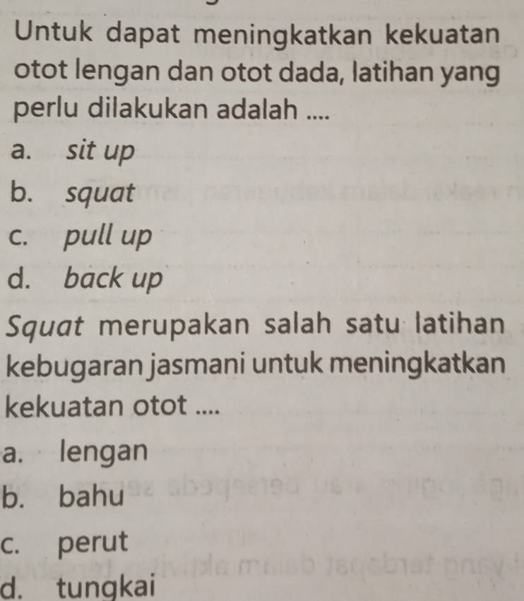 Untuk dapat meningkatkan kekuatan
otot lengan dan otot dada, latihan yang
perlu dilakukan adalah ....
a. sit up
b. squat
c. pull up
d. back up
Squat merupakan salah satu latihan
kebugaran jasmani untuk meningkatkan
kekuatan otot ....
a. lengan
b. bahu
c. perut
d. tungkai