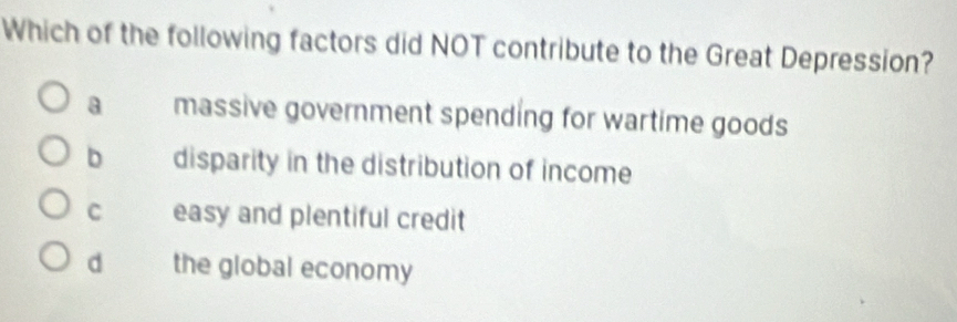 Which of the following factors did NOT contribute to the Great Depression?
a massive government spending for wartime goods
b disparity in the distribution of income
C easy and plentiful credit
d the global economy