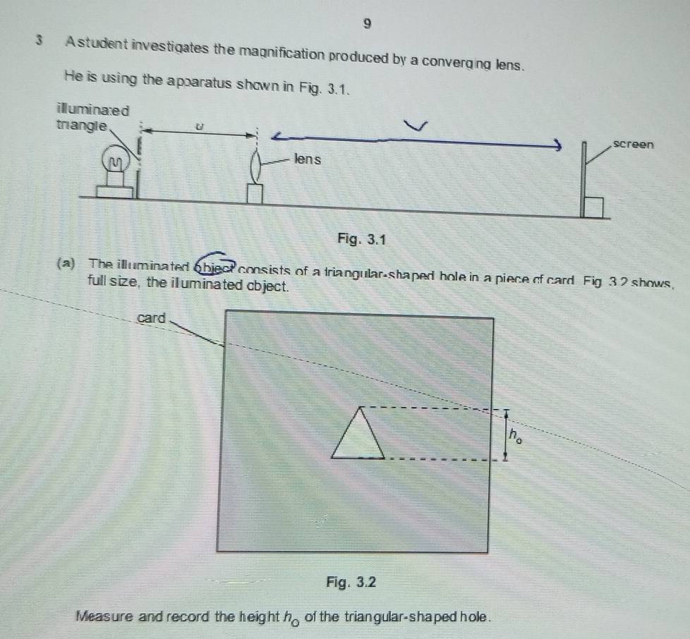 9
3 A student investigates the magnification produced by a converging lens.
He is using the apparatus shown in Fig. 3.1.
(a) The illuminated object consists of a triangular-shaped hole in a piece of card Fig 32 shows,
full size, the illuminated cbject.
Measure and record the height h_0 of the triangular-shaped hole .