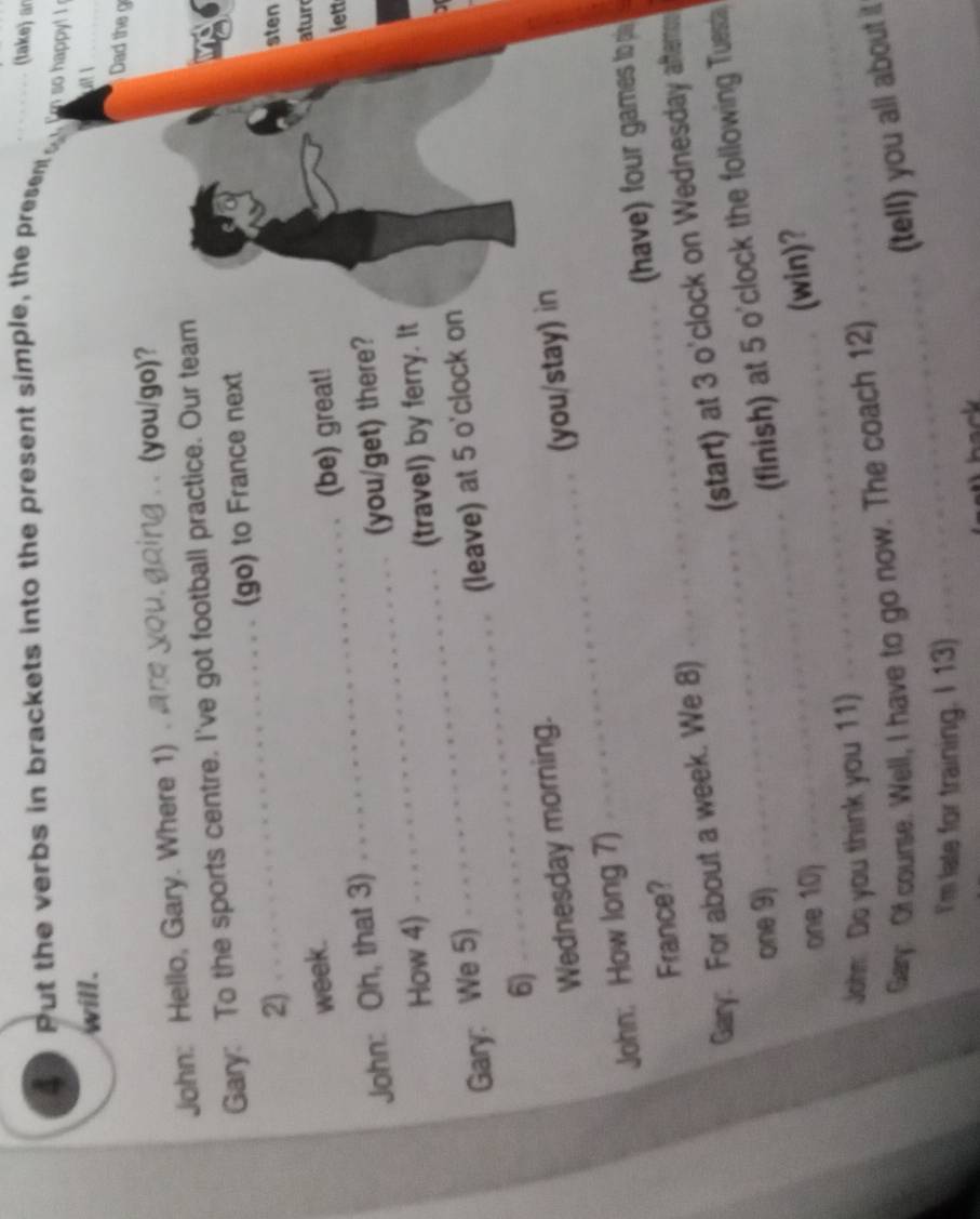 Put the verbs in brackets into the present simple, the present_ 
(take) an 
Em so happy! ! 
will. _ 
Dad the g 
John: Hello, Gary. Where 1). 
(you/go)? 
Gary: To the sports centre. I've got football practice. Our team 
_(go) to France next 
2) 
sten 
week. 
John: Oh, that 3) _(be) great! 
atur 
lett 
_ 
How 4) _(you/get) there? 
(travel) by ferry. It 
Gary: We 5) 
(leave) at 5 o'clock on 
6) 
_ 
Wednesday morning. 
_ 
John: How long 7) _(you/stay) in 
have) four games to pi 
France? 
(start) at 3 o'clock on Wednesday aftems 
Gary: For about a week. We 8) 
_ 
one 9) 
_(finish) at 5 o'clock the following Tuesda 
_ 
one 10) 
_ 
(win)? 
John Do you think you 11) 
_ 
Gary: Of course. Well, I have to go now. The coach 12) 
(tell) you all about it 
I'm late for training. I 13)