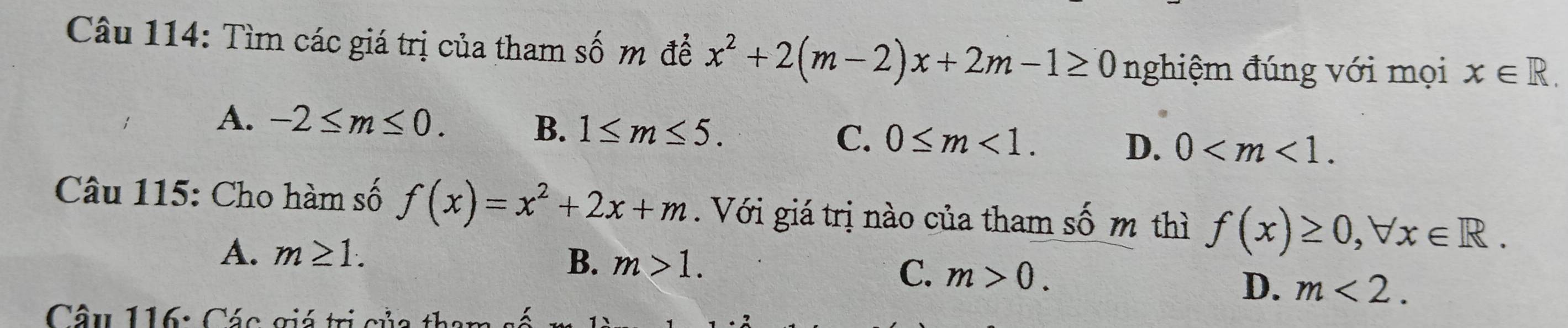 Tìm các giá trị của tham số m đề x^2+2(m-2)x+2m-1≥ 0 nghiệm đúng với mọi x∈ R.
A. -2≤ m≤ 0. B. 1≤ m≤ 5. C. 0≤ m<1</tex>. D. 0 . 
Câu 115: Cho hàm số f(x)=x^2+2x+m. Với giá trị nào của tham số m thì f(x)≥ 0, forall x∈ R.
A. m≥ 1.
B. m>1.
C. m>0.
D. m<2</tex>. 
Câu 116: Các giá trị c ủ a t