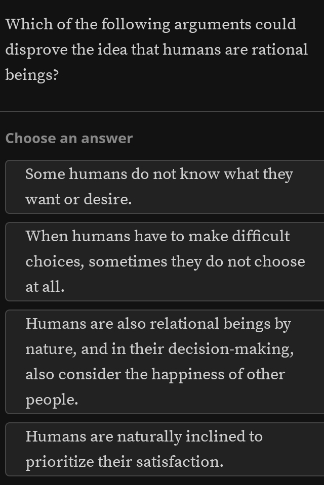 Which of the following arguments could
disprove the idea that humans are rational
beings?
Choose an answer
Some humans do not know what they
want or desire.
When humans have to make difficult
choices, sometimes they do not choose
at all.
Humans are also relational beings by
nature, and in their decision-making,
also consider the happiness of other
people.
Humans are naturally inclined to
prioritize their satisfaction.