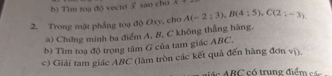 Tìm toạ độ vecto vector x sao cho x+2
2. Trong mặt phẳng toạ độ Oxy, cho A(-2;3), B(4;5), C(2;-3). 
a) Chứng minh ba điểm A, B, C không thẳng hàng. 
b) Tìm toạ độ trọng tâm G của tam giác ABC. 
c) Giải tam giác ABC (làm tròn các kết quả đến hàng đơn vị). 
dá c ABC có trung điểm các