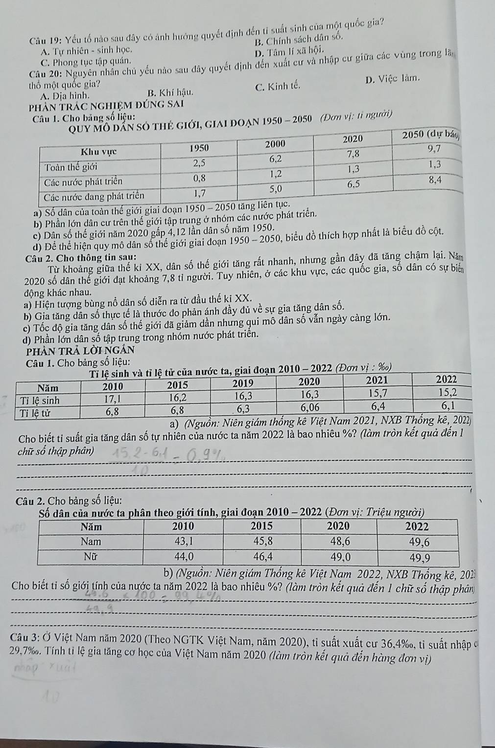 Yếu tố nào sau đây có ảnh hướng quyết định đến tỉ suất sinh của một quốc gia?
B. Chính sách dân số.
A. Tự nhiên - sinh học.
C. Phong tục tập quán. D. Tâm lí xã hội.
Câu 20: Nguyên nhân chủ yếu nào sau dây quyết định đến xuất cư và nhập cư giữa các vùng trong lã
thổ một quốc gia?
A. Dịa hình. B. Khí hậu. C. Kinh tế. D. Việc làm.
phản trác nghiệm đúng sai
Câu 1. Cho bảng số liệu:
iới, giai đoạn 1950 - 2050 (Đơn vị: tỉ người)
a) Số dân của toàn thế giới giai đoạn 1950 - 2
b) Phần lớn dân cư trên thế giới tập trung ở nhóm các nước phát triển.
c) Dân số thế giới năm 2020 gấp 4,12 lần dân số năm 1950.
d) Để thể hiện quy mô dân số thế giới giai đoạn 1950-205 50, biểu đồ thích hợp nhất là biểu đồ cột.
Câu 2. Cho thông tin sau:
Từ khoảng giữa thế ki XX, dân số thế giới tăng rất nhanh, nhưng gần đây đã tăng chậm lại. Năm
2020 số dân thể giới đạt khoảng 7,8 tỉ người. Tuy nhiên, ở các khu vực, các quốc gia, số dân có sự biển
động khác nhau.
a) Hiện tượng bùng nổ dân số diễn ra từ đầu thế ki XX.
b) Gia tăng dân số thực tế là thước đo phản ánh đầy đủ về sự gia tăng dân số.
c) Tốc độ gia tăng dân số thế giới đã giảm dần nhưng qui mô dân số vẫn ngày càng lớn.
d) Phần lớn dân số tập trung trong nhóm nước phát triển.
PHảN TRả Lời ngản
Câu 1. Cho bảng số liệu:
ệ tử của nước ta, giai đoạn 2010 - 2022 (Đơn vị : ‰)
a) (Nguồ
Cho biết ti suất gia tăng dân số tự nhiên của nước ta năm 2022 là bao nhiêu %? (làm tròn kết quả đến l
_
chữ số thập phân)
_
_
Câu 2. Cho bảng số liệu:
Số dân của nước ta phân theo giới tính, giai đoạn 2010 - 2022 (Đơn vị: Triệu người)
b) (Nguồn: Niên giám Thống kê Việt Nam 2022, NXB Thống kê, 202
_
Cho biết ti số giớị tính của nước ta năm 2022 là bao nhiêu %? (làm tròn kết quả đến 1 chữ số thập phân
_
_
Câu 3: Ở Việt Nam năm 2020 (Theo NGTK Việt Nam, năm 2020), tỉ suất xuất cư 36,4‰, tỉ suất nhập ở
29,7‰. Tính tỉ lệ gia tăng cơ học của Việt Nam năm 2020 (làm tròn kết quả đến hàng đơn vị)