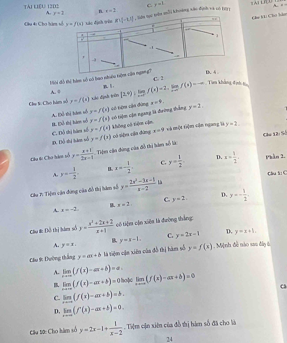 Tài liệu 12d2
C. y=1.
A. x
A. y=2
B. x=2. Tài liệu 1
Cầu 11: Cho hàm
Câu 4: Cho hăm s mổi khoảng xác định và có BBT
Hỏi đồ thị hàm số có bao nhi
C. 2
A. 0 B. 1 .
Câu 5: Cho hàm số y=f(x) xác định trên [2;9);limlimits _xto 2^+f(x)=2,limlimits _xto 9^-f(x)=-∈fty
, Tim khẳng định đó
A. Đồ thị hám số y=f(x) có tiệm cận đứng x=9.
B. Đồ thị hàm số y=f(x) có tiệm cận ngang là đường thẳng y=2.
C. Đồ thị hàm số y=f(x) không có tiệm cận.
D. Đỗ thị hàm số y=f(x) có tiệm cận đứng x=9 và một tiệm cận ngang là y=2.
Câu 12: Số
Câu 6: Cho hàm số y= (x+1)/2x-1  Tiệm cận đứng của đồ thị hàm số là:
A. y=- 1/2 , B. x=- 1/2 . C. y= 1/2 .
D. x= 1/2 . Phần 2.
Câu 1: C
Câu 7: Tiệm cận đứng của đồ thị hàm số y= (2x^2-3x-1)/x-2  là
A. x=-2. B. x=2. C. y=2.
D. y=- 1/2 .
Câu 8: Đồ thị hàm số y= (x^2+2x+2)/x+1  có tiệm cận xiên là đường thẳng:
B. y=x-1. C. y=2x-1 D. y=x+1.
A. y=x.
Cu 9: Đường thắng y=ax+b là tiệm cận xiên của đồ thị hàm số y=f(x) Mệnh đề nào sau đây đ
A. limlimits _xto +∈fty (f(x)-ax+b)=a.
B. limlimits _xto +∈fty (f(x)-ax+b)=0 hoặc limlimits _xto +∈fty (f(x)-ax+b)=0
Câ
C. limlimits _xto +∈fty (f(x)-ax+b)=b.
D. limlimits _xto +∈fty (f'(x)-ax+b)=0,
Câu 10: Cho hàm số y=2x-1+ 1/x-2 . Tiệm cận xiên của đồ thị hàm số đã cho là
2