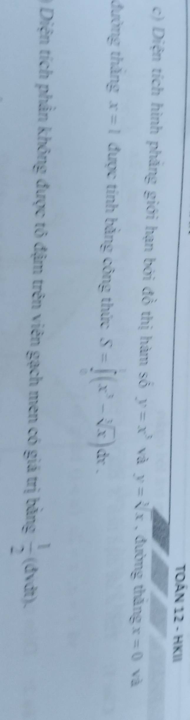 TOÁN 12 - HKII 
c) Diện tích hình phăng giới hạn bởi đồ thị hàm số y=x^3 yà y=sqrt[3](x) , đường thăng x=0 và 
đường thăng x=l được tính bằng công thức S=∈t (x^3-sqrt[3](x)) dr . 
Diện tích phần không được tô đậm trên viên gạch men có giá trị bằng  1/2  (đvdt)