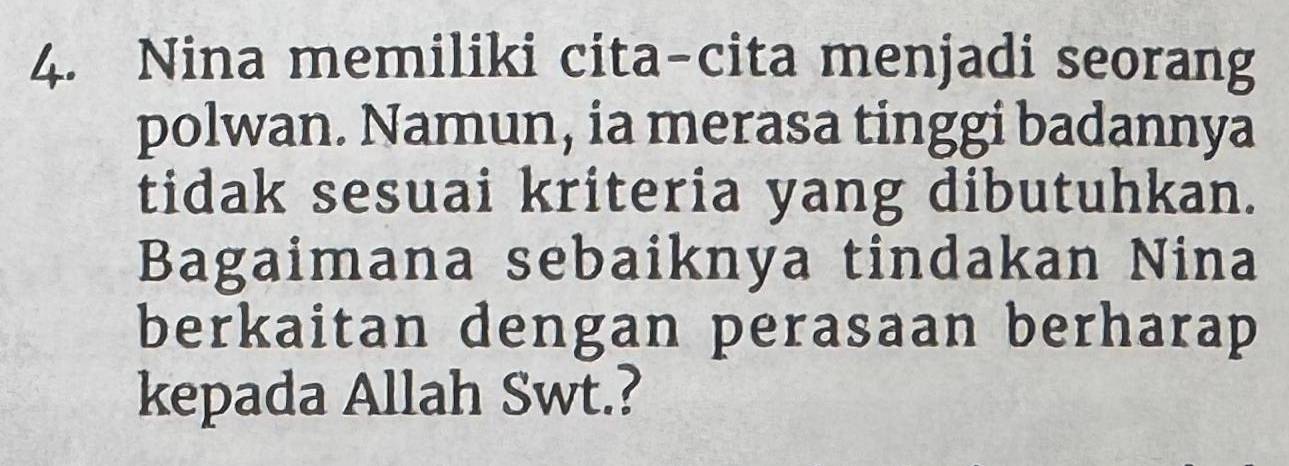 Nina memiliki cita-cita menjadi seorang 
polwan. Namun, ia merasa tinggi badannya 
tidak sesuai kriteria yang dibutuhkan. 
Bagaimana sebaiknya tindakan Nina 
berkaitan dengan perasaan berharap 
kepada Allah Swt.?