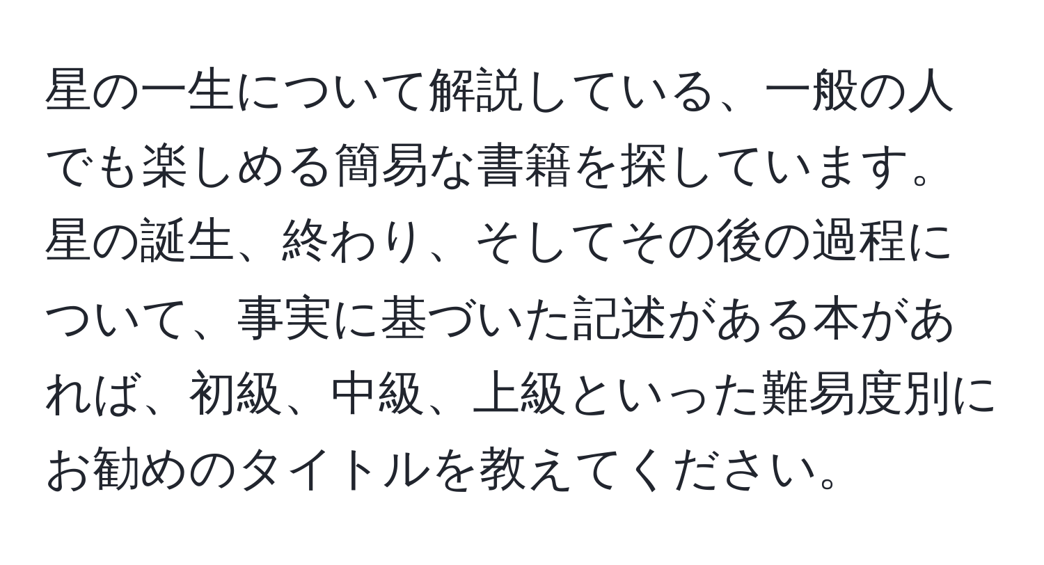 星の一生について解説している、一般の人でも楽しめる簡易な書籍を探しています。星の誕生、終わり、そしてその後の過程について、事実に基づいた記述がある本があれば、初級、中級、上級といった難易度別にお勧めのタイトルを教えてください。