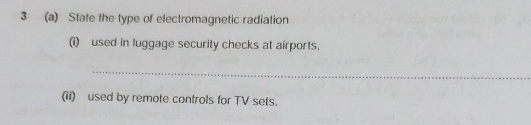 3 (a) State the type of electromagnetic radiation 
(i) used in luggage security checks at airports, 
_ 
(ii) used by remote controls for TV sets.