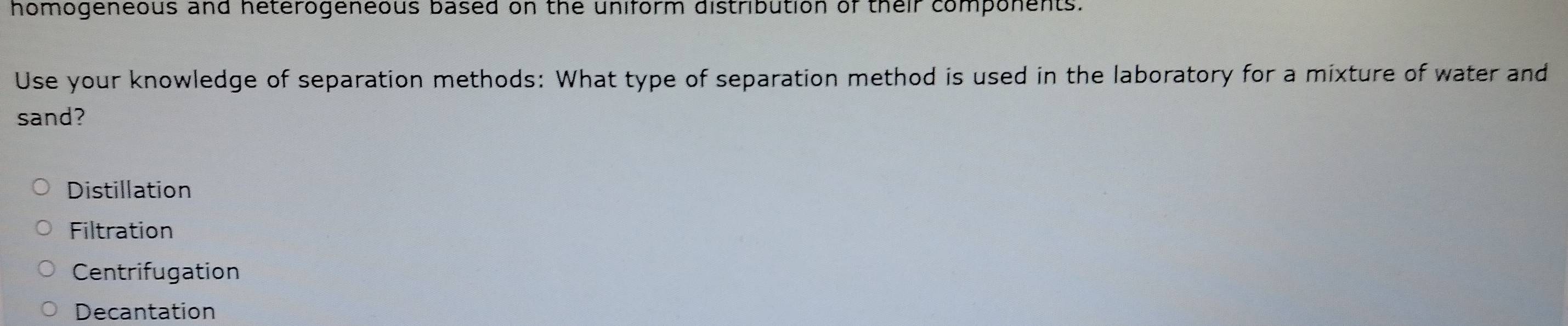 homogeneous and heterogeneous based on the uniform distribution of their components.
Use your knowledge of separation methods: What type of separation method is used in the laboratory for a mixture of water and
sand?
Distillation
Filtration
Centrifugation
Decantation