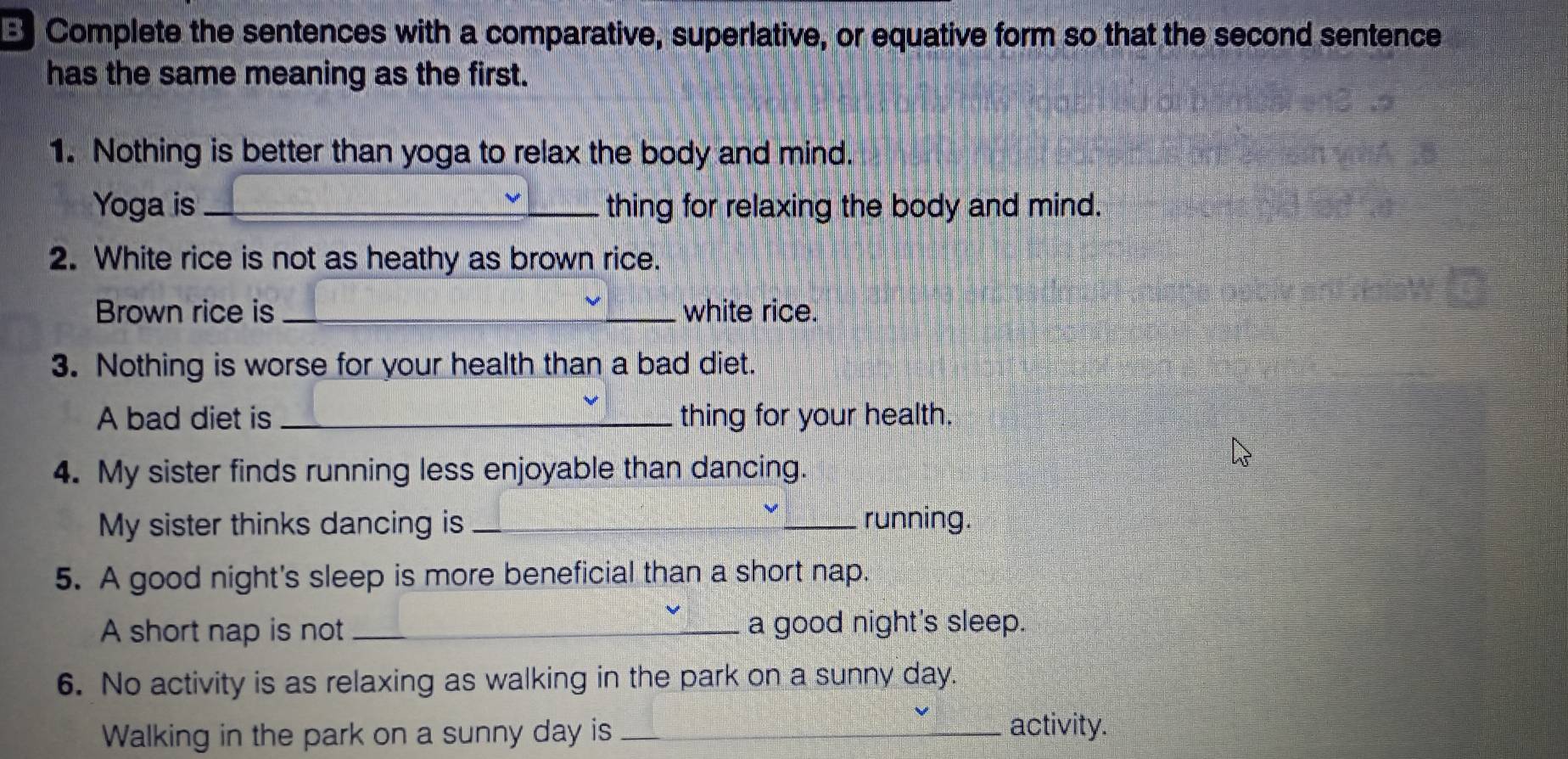 Complete the sentences with a comparative, superlative, or equative form so that the second sentence 
has the same meaning as the first. 
1. Nothing is better than yoga to relax the body and mind. 
Yoga is _thing for relaxing the body and mind. 
2. White rice is not as heathy as brown rice. 
Brown rice is _white rice. 
3. Nothing is worse for your health than a bad diet. 
A bad diet is _thing for your health. 
4. My sister finds running less enjoyable than dancing. 
My sister thinks dancing is _running. 
5. A good night's sleep is more beneficial than a short nap. 
A short nap is not_ a good night's sleep. 
6. No activity is as relaxing as walking in the park on a sunny day. 
Walking in the park on a sunny day is _activity.