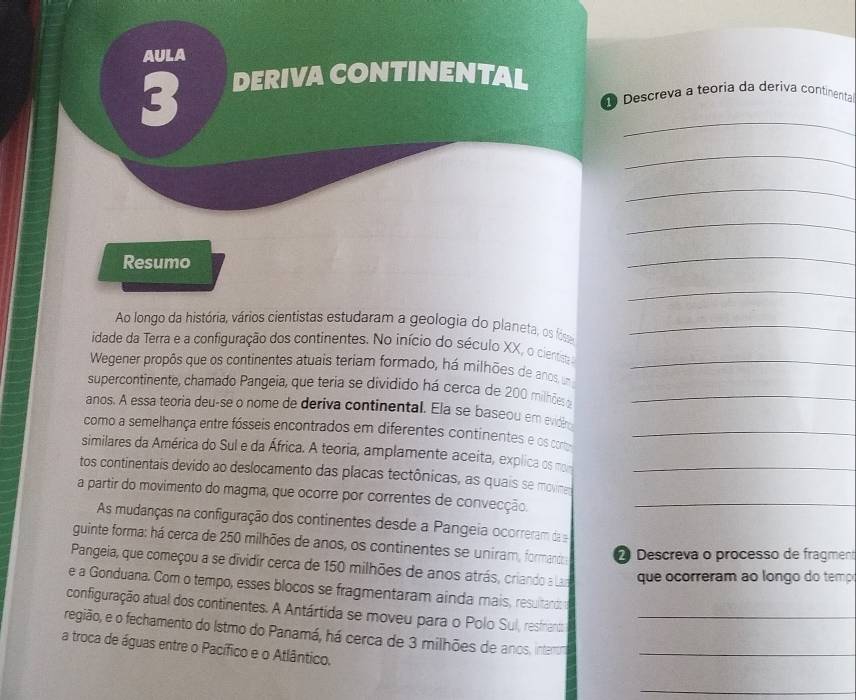 AULA 
3 DERIVA CONTINENTAL_ 
Descreva a teoria da deriva continenta 
_ 
_ 
_ 
Resumo 
_ 
_ 
Ao longo da história, vários cientistas estudaram a geologia do planeta, os fóse_ 
idade da Terra e a configuração dos continentes. No início do século XX, o cientisa 
Wegener propôs que os continentes atuais teriam formado, há milhões de anos, um_ 
supercontinente, chamado Pangeia, que teria se dividido há cerca de 200 milhões _ 
anos. A essa teoria deu-se o nome de deriva continental. Ela se baseou em evide 
como a semelhança entre fósseis encontrados em diferentes continentes e os coro_ 
similares da América do Sul e da África. A teoria, amplamente aceita, explica os mom 
tos continentais devido ao deslocamento das placas tectônicas, as quais se movie_ 
a partir do movimento do magma, que ocorre por correntes de convecção._ 
As mudanças na configuração dos continentes desde a Pangeia ocorreram da 
guinte forma: há cerca de 250 milhões de anos, os continentes se uniram, formanda Descreva o processo de fragment 
Pangeia, que começou a se dividir cerca de 150 milhões de anos atrás, criando a Lar que ocorreram ao longo do temp 
e a Gonduana. Com o tempo, esses blocos se fragmentaram ainda mais, resultandt 
configuração atual dos continentes. A Antártida se moveu para o Polo Sul, resfnanco 
região, e o fechamento do Istmo do Panamá, há cerca de 3 milhões de anos, interr__ 
a troca de águas entre o Pacífico e o Atlântico. 
_