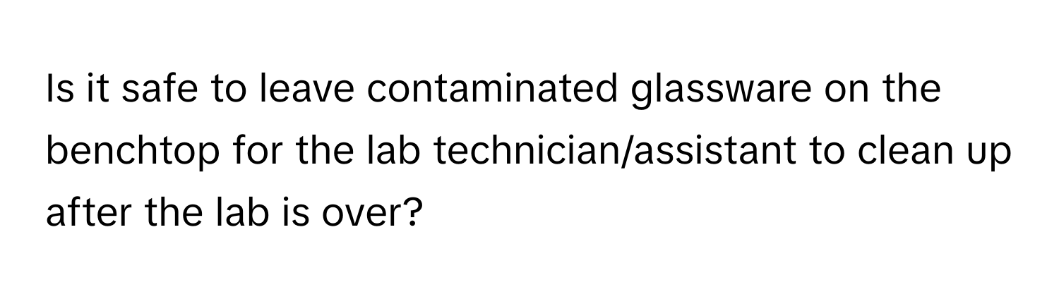 Is it safe to leave contaminated glassware on the benchtop for the lab technician/assistant to clean up after the lab is over?