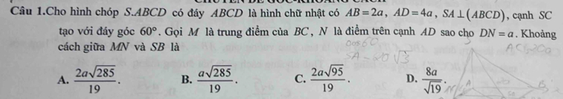 Câu 1.Cho hình chóp S. ABCD có đáy ABCD là hình chữ nhật có AB=2a, AD=4a, SA⊥ (ABCD) , cạnh SC
tạo với đáy góc 60°. Gọi M là trung điểm của BC, N là điểm trên cạnh AD sao cho DN=a. Khoảng
cách giữa MN và SB là
A.  2asqrt(285)/19 . B.  asqrt(285)/19 . C.  2asqrt(95)/19 . D.  8a/sqrt(19) .