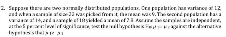 Suppose there are two normally distributed populations. One population has variance of 12, 
and when a sample of size 22 was picked from it, the mean was 9. The second population has a 
variance of 14, and a sample of 18 yielded a mean of 7.8. Assume the samples are independent, 
at the 5 percent level of significance, test the null hypothesis H₀: mu _1=mu _2 against the alternative 
hypothesis that mu _1>mu _2