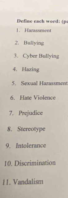 Define each word: (p 
1. Harassment 
2. Bullying 
3. Cyber Bullying 
4. Hazing 
5. Sexual Harassment 
6. Hate Violence 
7. Prejudice 
8. Stereotype 
9. Intolerance 
10. Discrimination 
11. Vandalism