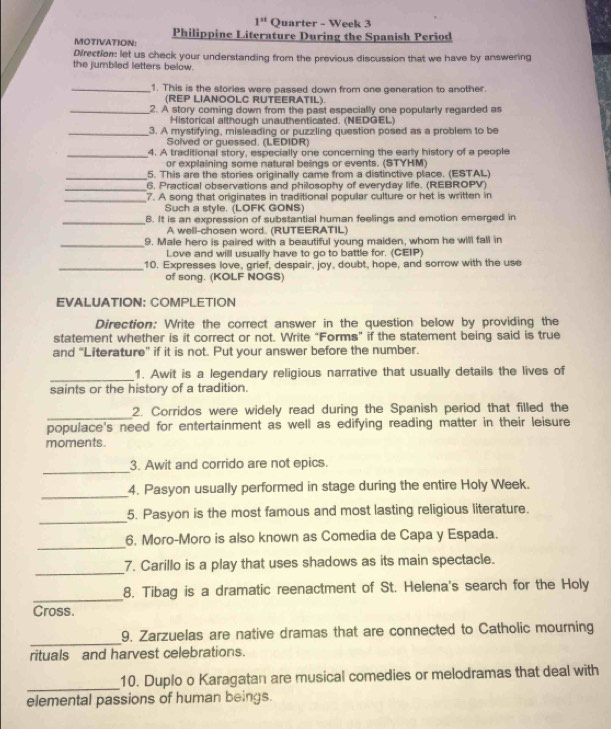 1^(st) Quarter - Week 3
MOTIVATION: Philippine Literature During the Spanish Period
Direction: let us check your understanding from the previous discussion that we have by answering
the jumbiled letters below.
_1. This is the stories were passed down from one generation to another.
(REP LIANOOLC RUTEERATIL)
_2. A story coming down from the past especially one popularly regarded as
Historical although unauthenticated. (NEDGEL)
_3. A mystifying, misleading or puzzling question posed as a problem to be
Solved or guessed. (LEDIDR)
_4. A traditional story, especially one concerning the early history of a people
or explaining some natural beings or events. (STYHM)
_5. This are the stories originally came from a distinctive place. (ESTAL)
_6, Practical observations and philosophy of everyday life. (REBROPV)
_7. A song that originates in traditional popullar culture or het is written in
Such a style. (LOFK GONS)
_8. It is an expression of substantial human feelings and emotion emerged in
A well-chosen word. (RUTEERATIL)
_9. Male hero is paired with a beautiful young maiden, whom he will fall in
Love and will usually have to go to battle for. (CEIP)
_10. Expresses love, grief, despair, joy, doubt, hope, and sorrow with the use
of song. (KOLF NOGS)
EVALUATION: COMPLETION
Direction: Write the correct answer in the question below by providing the
statement whether is it correct or not. Write “Forms” if the statement being said is true
and "Literature" if it is not. Put your answer before the number.
_
1. Awit is a legendary religious narrative that usually details the lives of
saints or the history of a tradition.
_
2. Corridos were widely read during the Spanish period that filled the
populace's need for entertainment as well as edifying reading matter in their leisure
moments.
_
3. Awit and corrido are not epics.
_
4. Pasyon usually performed in stage during the entire Holy Week.
_
5. Pasyon is the most famous and most lasting religious literature.
_
6. Moro-Moro is also known as Comedia de Capa y Espada.
_
7. Carillo is a play that uses shadows as its main spectacle.
_
8. Tibag is a dramatic reenactment of St. Helena's search for the Holy
Cross.
_
9. Zarzuelas are native dramas that are connected to Catholic mourning
rituals and harvest celebrations.
_
10. Duplo o Karagatan are musical comedies or melodramas that deal with
elemental passions of human beings.