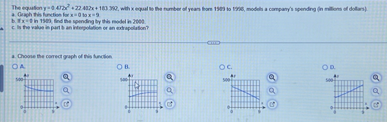 The equation y=0.472x^2+22.402x+183.392 , with x equal to the number of years from 1989 to 1998, models a company's spending (in millions of dollars).
a. Graph this function for x=0 to x=9. 
b. If x=0 in 1989, find the spending by this model in 2000.
c. Is the value in part b an interpolation or an extrapolation?
a. Choose the correct graph of this function.
A.
B.
C.
D.
y
500
x

s