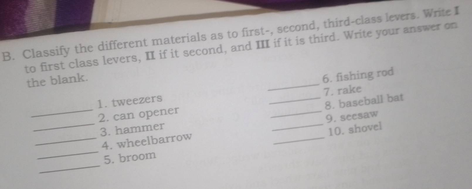 Classify the different materials as to first-, second, third-class levers. Write I 
to first class levers, II if it second, and III if it is third. Write your answer on 
the blank. 
1. tweezers __6. fishing rod 
7. rake 
_ 
8. baseball bat 
_ 
_ 
2. can opener 
_ 
9. seesaw 
3. hammer 
10. shovel 
_ 
_4. wheelbarrow 
_ 
_ 
5. broom