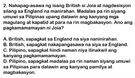 Nakapag-asawa ng isang British si Joia at nagdesisyon
silang sa England na manirahan. Madalas pa rin siyang
umuwi sa Pilipinas upang dalawin ang kanyang mga
magulang at kapatid at para na rin magbakasyon. Ano ang
pagkamamamayan ni Joia?
A. British, sapagkat sa England na siya naninirahan.
B. British, sapagkat nakapangasawa na siya sa England.
C. Pilipino, sapagkat hindi naman niya itinakwil ang
kanyang pagkamamamayan.
D. Pilipino, sapagkat madalas pa rin naman siyang umuwi
sa Pilipinas para dalawin ang kanyang pamilya at
magbakasyon.