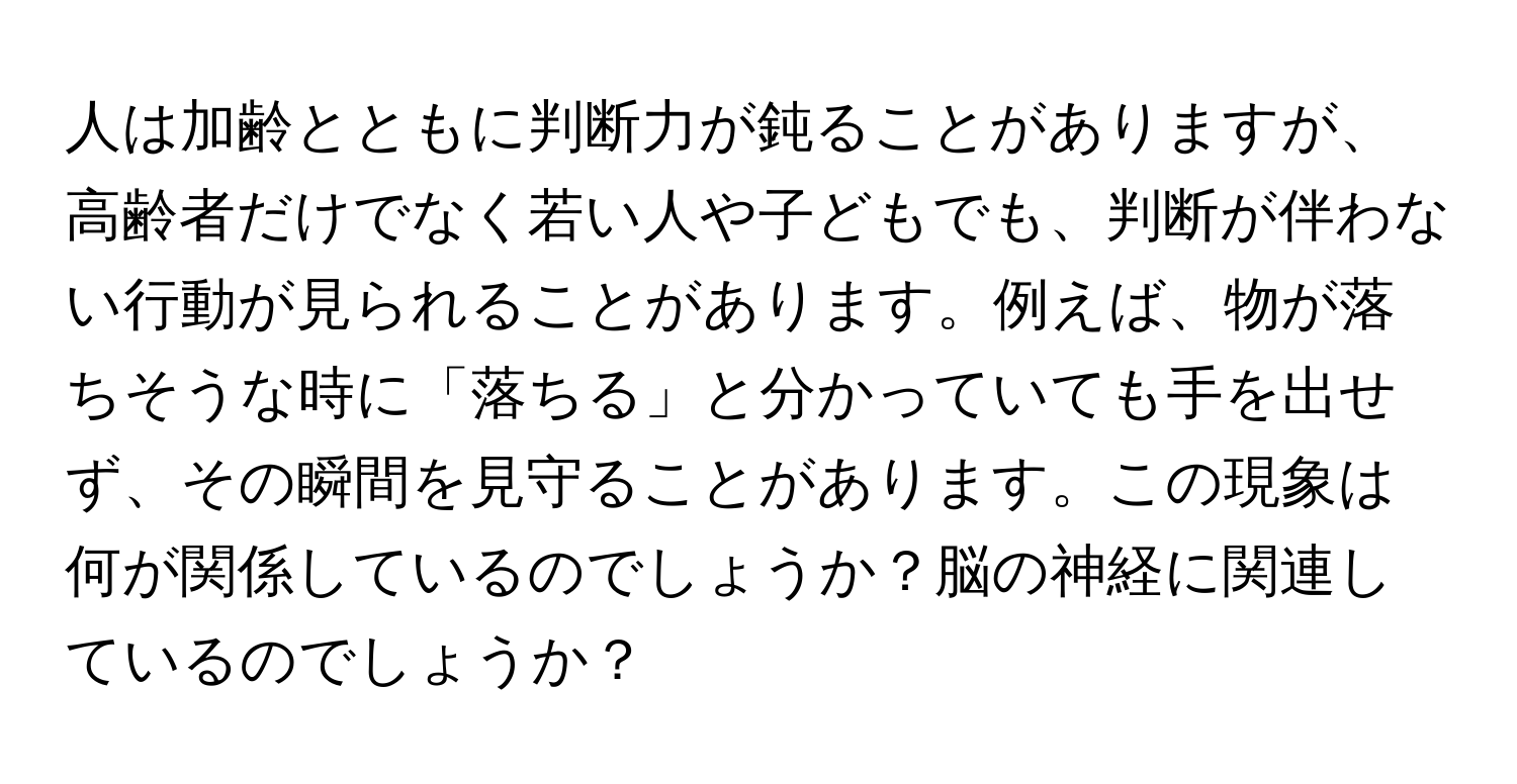 人は加齢とともに判断力が鈍ることがありますが、高齢者だけでなく若い人や子どもでも、判断が伴わない行動が見られることがあります。例えば、物が落ちそうな時に「落ちる」と分かっていても手を出せず、その瞬間を見守ることがあります。この現象は何が関係しているのでしょうか？脳の神経に関連しているのでしょうか？