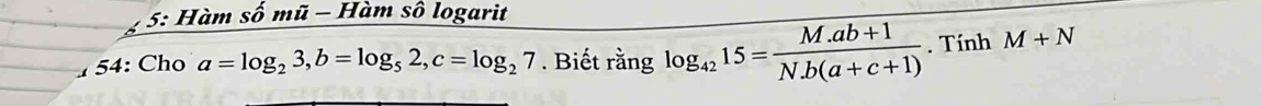 5: Hàm số mũ - Hàm số logarit 
54: Cho a=log _23, b=log _52, c=log _27. Biết rằng log _4215= (M.ab+1)/N.b(a+c+1) . Tính M+N