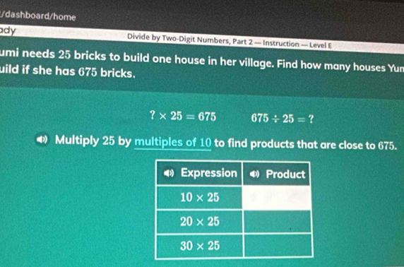 dashboard/home
ady Divide by Two-Digit Numbers, Part 2 — Instruction — Level E
umi needs 25 bricks to build one house in her village. Find how many houses Yun
uild if she has 675 bricks.
?* 25=675 675/ 25= ?
Multiply 25 by multiples of 10 to find products that are close to 675.