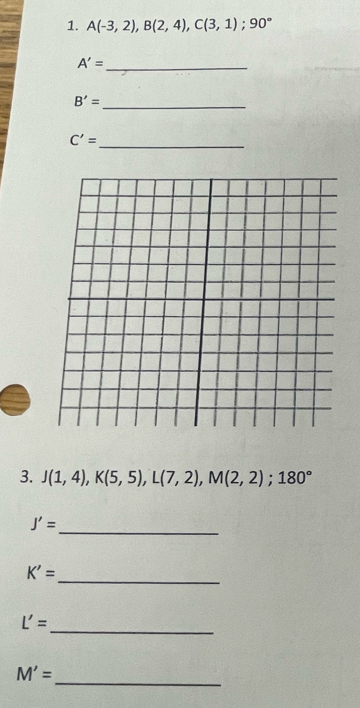 A(-3,2), B(2,4), C(3,1); 90°
_ A'=
_ B'=
C'= _ 
3. J(1,4), K(5,5), L(7,2), M(2,2); 180°
_ J'=
_
K'=
_
L'=
_
M'=