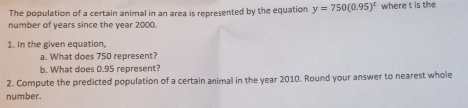 The population of a certain animal in an area is represented by the equation y=750(0.95)^t where t is the 
number of years since the year 2000. 
1. In the given equation, 
a. What does 750 represent? 
b. What does 0.95 represent? 
2. Compute the predicted population of a certain animal in the year 2010. Round your answer to nearest whole 
number.