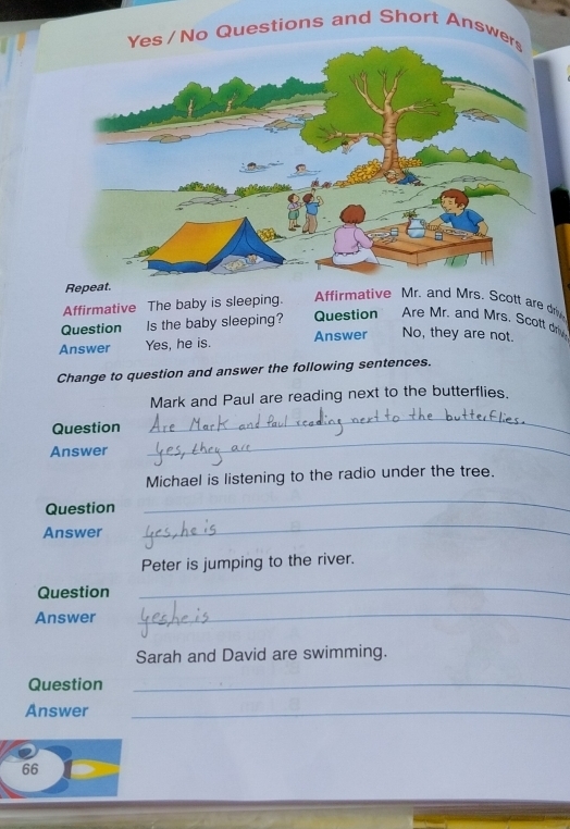 Questions and Short Answ
Repeat.
Affirmative The baby is sleeping. Affirmative Mr. and Mrs. Scott are dri
Question Is the baby sleeping? Question Are Mr. and Mrs. Scott driv
Answer Yes, he is. Answer No, they are not.
Change to question and answer the following sentences.
Mark and Paul are reading next to the butterflies.
Question
_
Answer
_
Michael is listening to the radio under the tree.
Question
_
Answer
_
Peter is jumping to the river.
Question
_
Answer
_
Sarah and David are swimming.
Question_
Answer_
66